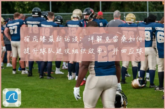 宿茂臻最新访谈：详解克雷桑如何提升球队进攻组织效率，并回应球队为何决定继续信任马德鲁加