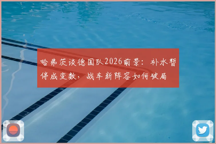 哈弗茨谈德国队2026前景：补水暂停成变数，战车新阵容如何破局