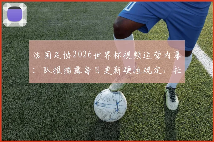 法国足协2026世界杯视频运营内幕:队报揭露每日更新硬性规定,社交媒体策略全解析