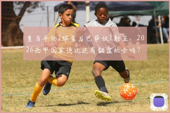 皇马半场2球落后巴萨仅1射正，2026西甲国家德比还有翻盘机会吗？深度数据解读