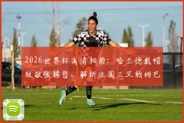 2026世界杯高清相册：哈兰德戴帽致敬张稀哲，解析法国三叉戟姆巴佩登贝莱恐怖火力