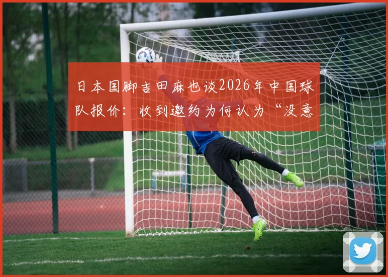 日本国脚吉田麻也谈2026年中国球队报价:收到邀约为何认为“没意义”