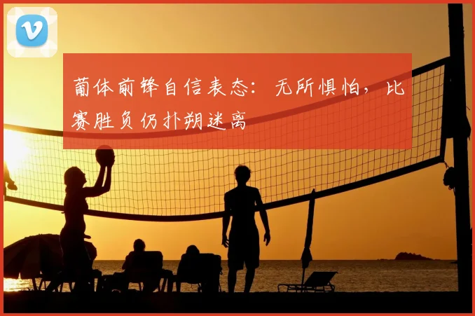 葡体前锋自信表态：无所惧怕，比赛胜负仍扑朔迷离