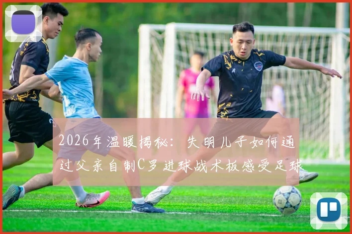 2026年温暖揭秘：失明儿子如何通过父亲自制C罗进球战术板感受足球魅力？看哭无数网友的父爱故事