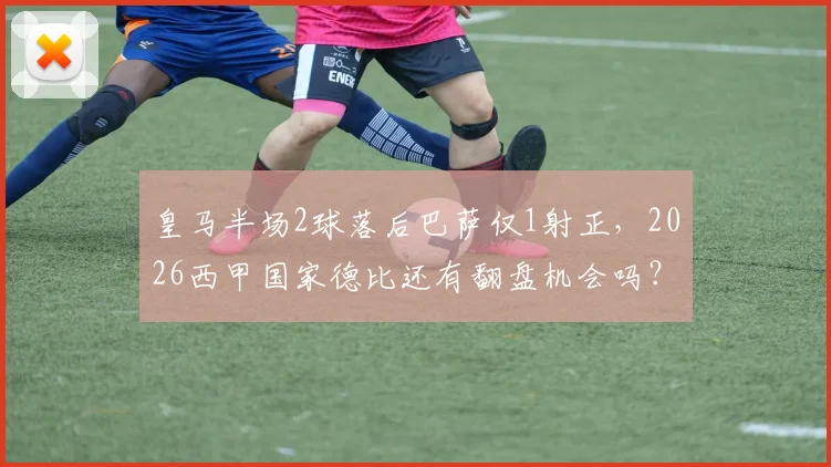 皇马半场2球落后巴萨仅1射正,2026西甲国家德比还有翻盘机会吗?深度数据解读