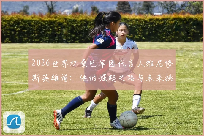 2026世界杯桑巴军团代言人维尼修斯英雄谱：他的崛起之路与未来挑战全解析