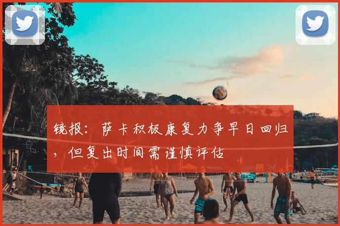 镜报：萨卡积极康复力争早日回归，但复出时间需谨慎评估