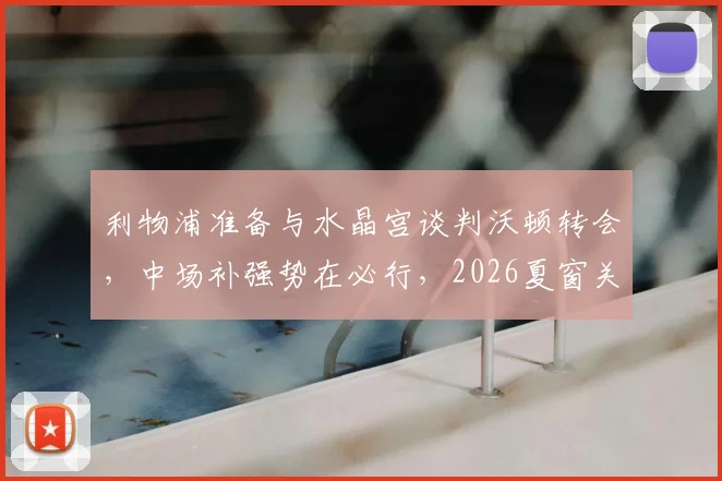 利物浦准备与水晶宫谈判沃顿转会，中场补强势在必行，2026夏窗关键操作解析