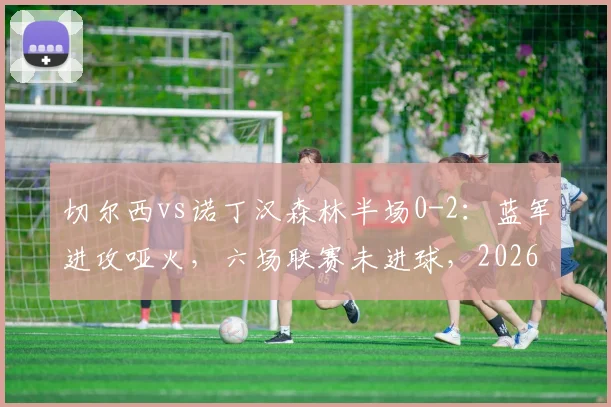 切尔西vs诺丁汉森林半场0-2：蓝军进攻哑火，六场联赛未进球，2026赛季或遭遇英超六连败危机