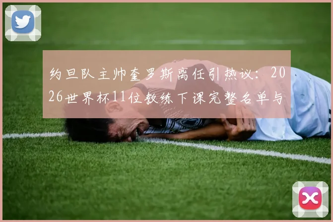 约旦队主帅奎罗斯离任引热议：2026世界杯11位教练下课完整名单与原因分析，亚洲足球路在何方？