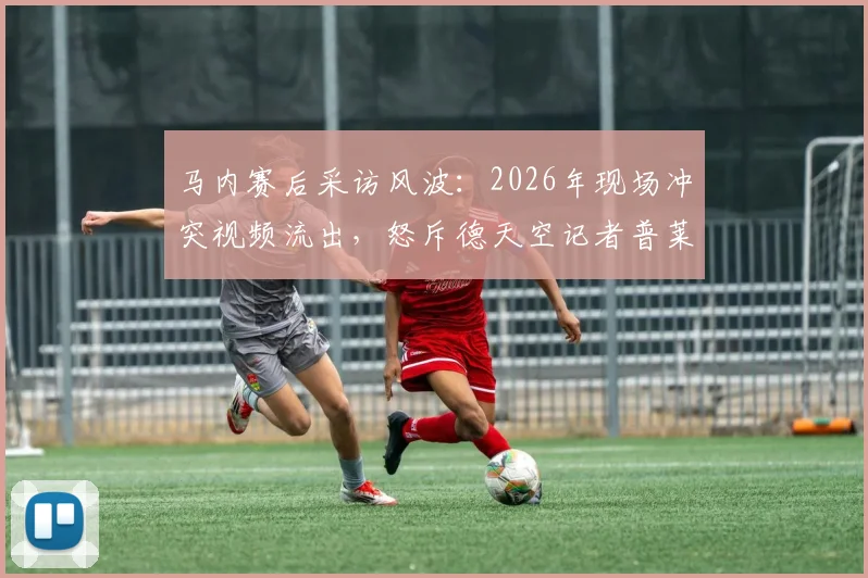 马内赛后采访风波：2026年现场冲突视频流出，怒斥德天空记者普莱滕贝格引热议