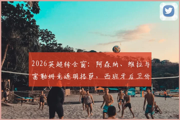 2026英超转会窗：阿森纳、维拉与富勒姆竞逐明格萨，西班牙后卫价值深度解析与前景预测