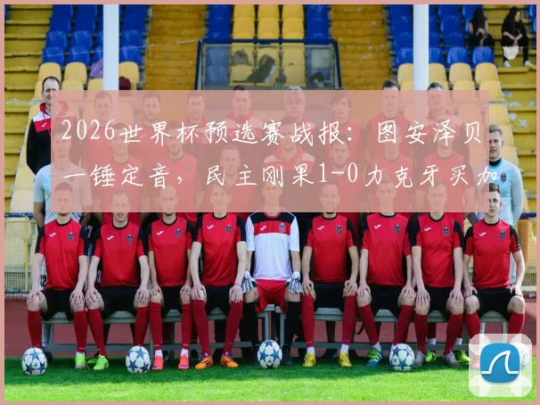 2026世界杯预选赛战报：图安泽贝一锤定音，民主刚果1-0力克牙买加成功晋级，附全场技术统计与战术解析