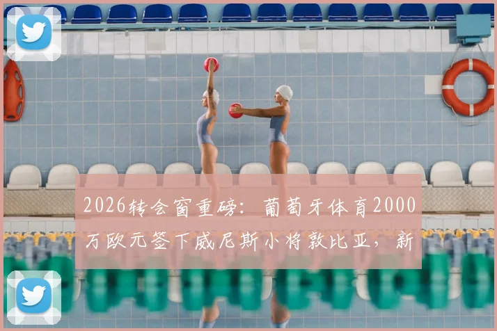 2026转会窗重磅：葡萄牙体育2000万欧元签下威尼斯小将敦比亚，新援技术特点与前景深度解析