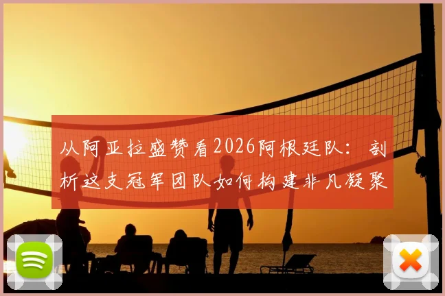从阿亚拉盛赞看2026阿根廷队：剖析这支冠军团队如何构建非凡凝聚力与战斗精神
