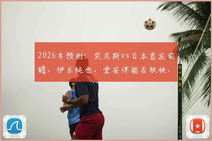 2026年预测:突尼斯vs日本首发前瞻,伊东纯也、堂安律能否联袂,汉尼拔成关键变数