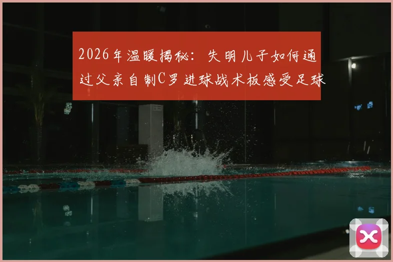 2026年温暖揭秘：失明儿子如何通过父亲自制C罗进球战术板感受足球魅力？看哭无数网友的父爱故事