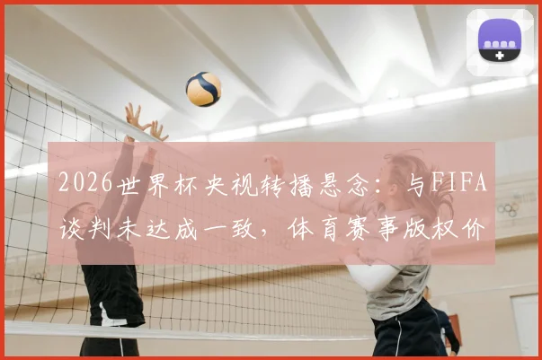 2026世界杯央视转播悬念：与FIFA谈判未达成一致，体育赛事版权价格过高成焦点