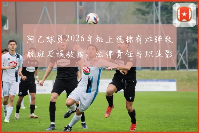 阿乙球员2026年机上谎称有炸弹致航班延误被拘,法律责任与职业影响几何