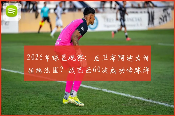2026年球星观察:后卫布阿迪为何拒绝法国?战巴西60次成功传球详解,技术特点与未来前景全解析