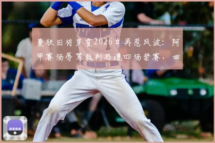 曼联旧将罗霍2026年再惹风波：阿甲赛场辱骂裁判恐遭四场禁赛，回顾其争议生涯