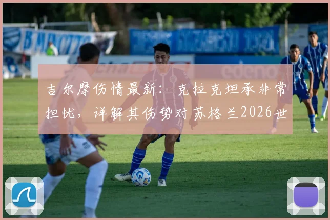 吉尔摩伤情最新：克拉克坦承非常担忧，详解其伤势对苏格兰2026世界杯征程的潜在影响与备选方案