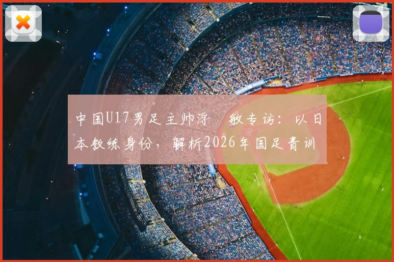 中国U17男足主帅浮嶋敏专访：以日本教练身份，解析2026年国足青训挑战与决赛备战策略