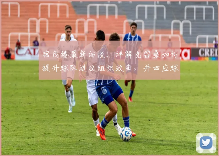 宿茂臻最新访谈：详解克雷桑如何提升球队进攻组织效率，并回应球队为何决定继续信任马德鲁加