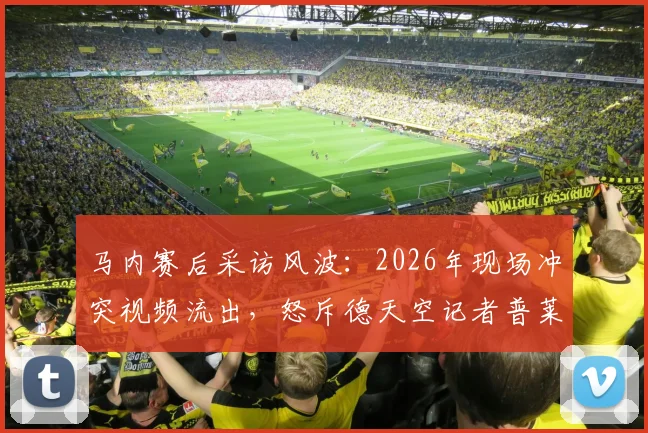 马内赛后采访风波：2026年现场冲突视频流出，怒斥德天空记者普莱滕贝格引热议