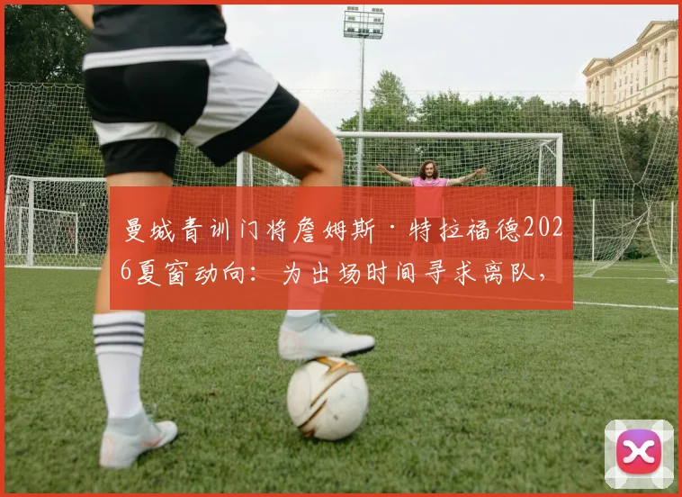 曼城青训门将詹姆斯·特拉福德2026夏窗动向:为出场时间寻求离队,潜在下家球队分析