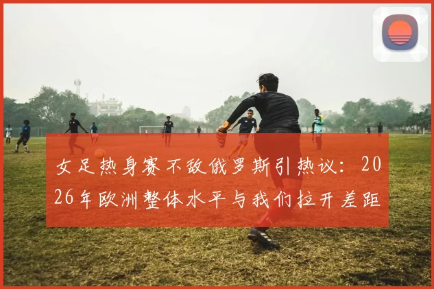女足热身赛不敌俄罗斯引热议：2026年欧洲整体水平与我们拉开差距在哪，未来路怎么走？