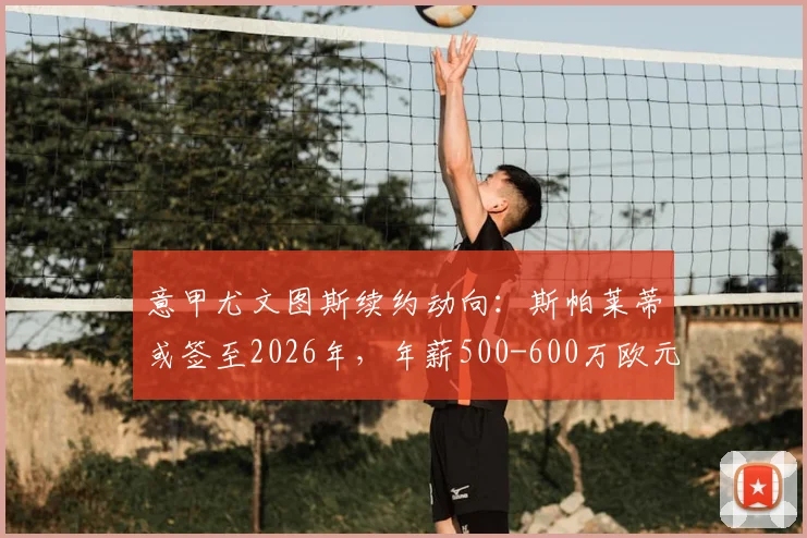 意甲尤文图斯续约动向:斯帕莱蒂或签至2026年,年薪500-600万欧元详情解析