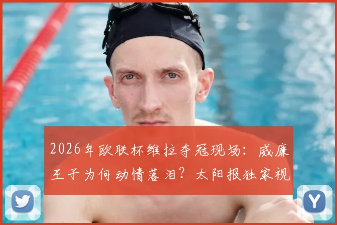 2026年欧联杯维拉夺冠现场：威廉王子为何动情落泪？太阳报独家视角与铁杆球迷的背后故事