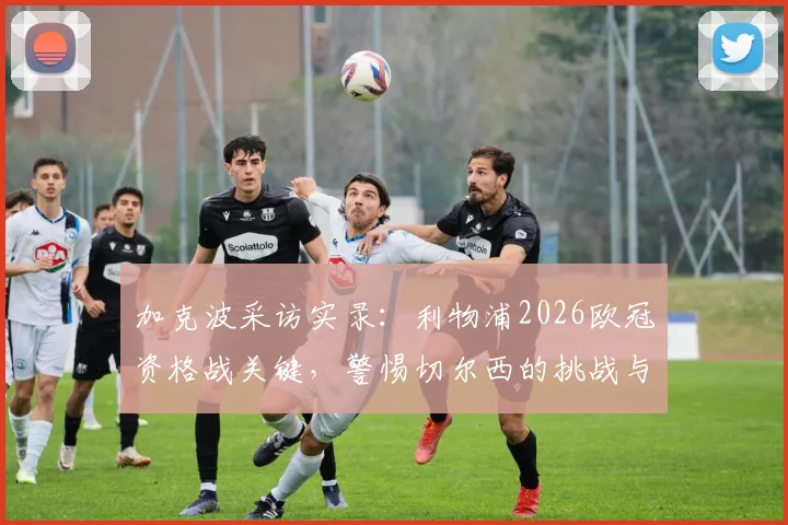 加克波采访实录：利物浦2026欧冠资格战关键，警惕切尔西的挑战与战术应对