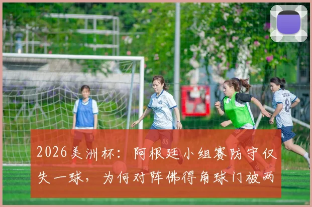 2026美洲杯:阿根廷小组赛防守仅失一球,为何对阵佛得角球门被两度洞穿?战术漏洞与比赛复盘