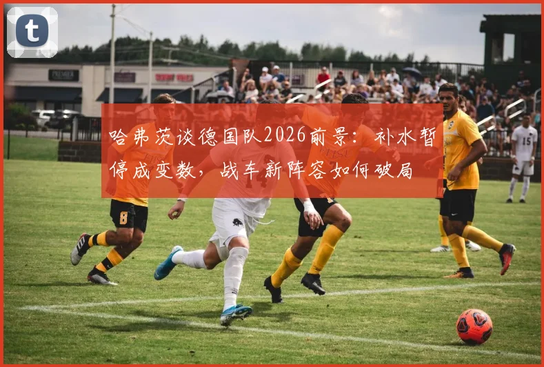 哈弗茨谈德国队2026前景：补水暂停成变数，战车新阵容如何破局