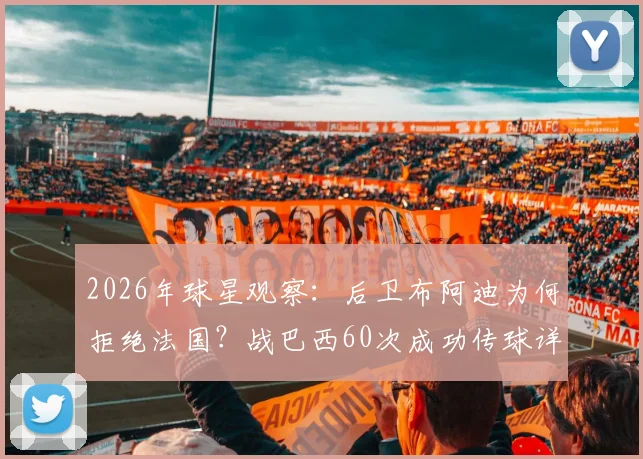 2026年球星观察：后卫布阿迪为何拒绝法国？战巴西60次成功传球详解，技术特点与未来前景全解析