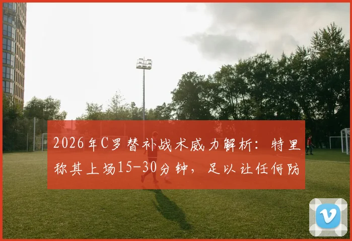 2026年C罗替补战术威力解析：特里称其上场15-30分钟，足以让任何防守球员心生忌惮