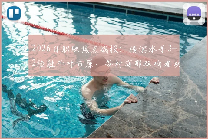 2026日职联焦点战报：横滨水手3-2险胜千叶市原，谷村海那双响建功，附赛后积分榜与射手榜最新变动