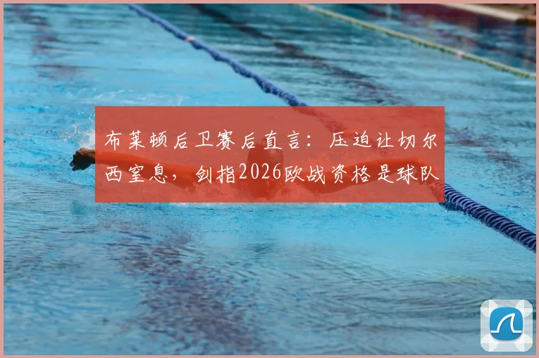 布莱顿后卫赛后直言：压迫让切尔西窒息，剑指2026欧战资格是球队核心目标