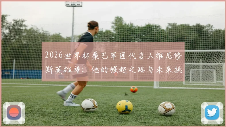 2026世界杯桑巴军团代言人维尼修斯英雄谱:他的崛起之路与未来挑战全解析