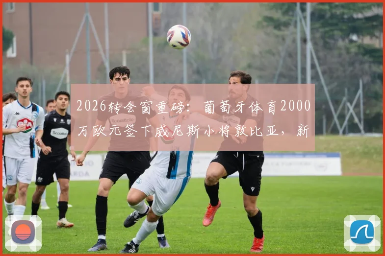 2026转会窗重磅：葡萄牙体育2000万欧元签下威尼斯小将敦比亚，新援技术特点与前景深度解析