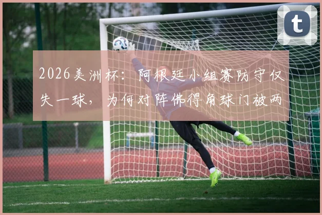 2026美洲杯：阿根廷小组赛防守仅失一球，为何对阵佛得角球门被两度洞穿？战术漏洞与比赛复盘