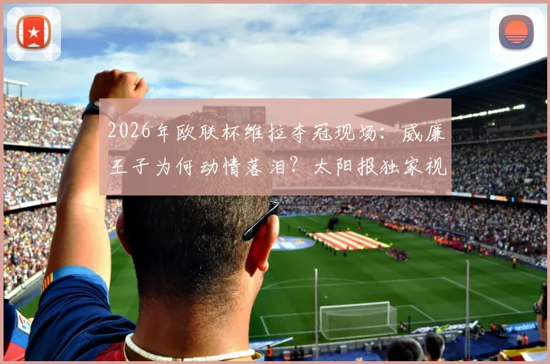 2026年欧联杯维拉夺冠现场：威廉王子为何动情落泪？太阳报独家视角与铁杆球迷的背后故事