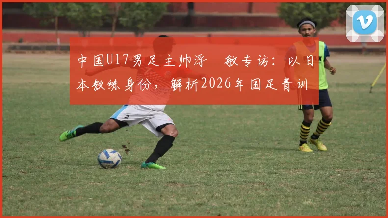 中国U17男足主帅浮嶋敏专访：以日本教练身份，解析2026年国足青训挑战与决赛备战策略