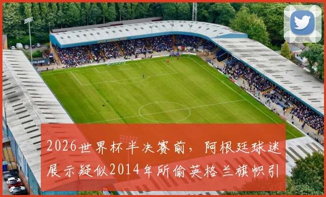 2026世界杯半决赛前，阿根廷球迷展示疑似2014年所偷英格兰旗帜引争议，太阳报深度报道球迷恩怨史