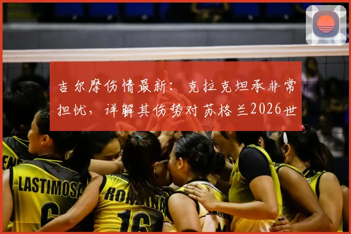 吉尔摩伤情最新：克拉克坦承非常担忧，详解其伤势对苏格兰2026世界杯征程的潜在影响与备选方案
