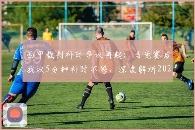 西甲裁判补时争议再起：马竞赛后抗议5分钟补时不够，深度解析2026赛季规则与判罚焦点