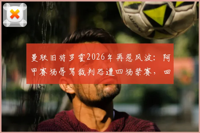 曼联旧将罗霍2026年再惹风波：阿甲赛场辱骂裁判恐遭四场禁赛，回顾其争议生涯