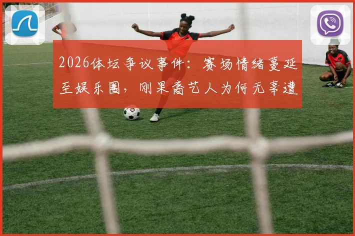 2026体坛争议事件：赛场情绪蔓延至娱乐圈，刚果裔艺人为何无辜遭韩国球迷网络暴力？